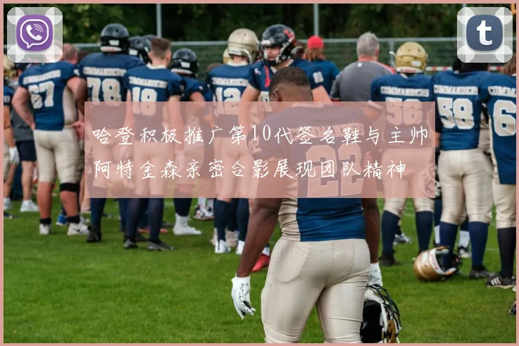 哈登积极推广第10代签名鞋与主帅阿特金森亲密合影展现团队精神
