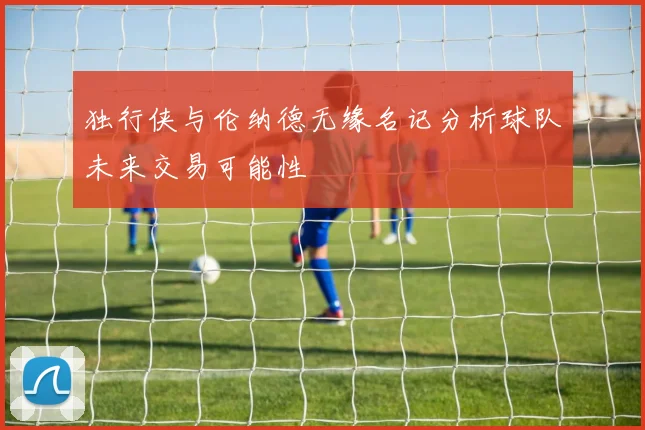 独行侠与伦纳德无缘名记分析球队未来交易可能性