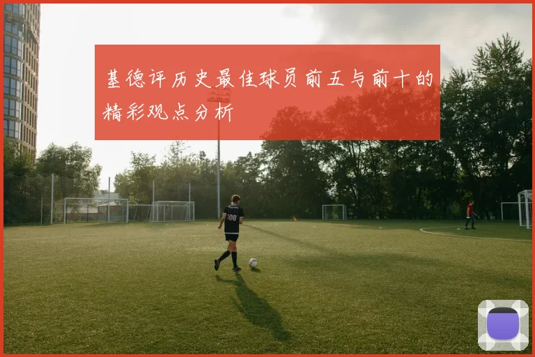 基德评历史最佳球员前五与前十的精彩观点分析