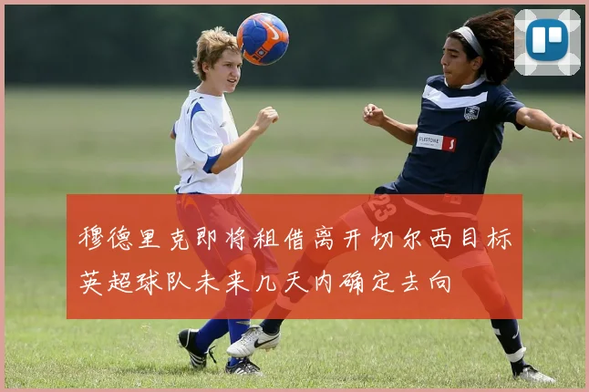 穆德里克即将租借离开切尔西目标英超球队未来几天内确定去向