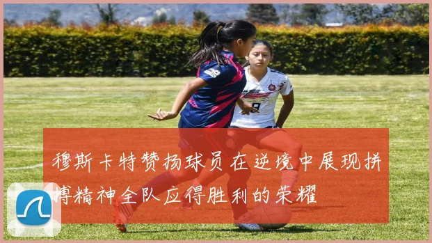 穆斯卡特赞扬球员在逆境中展现拼搏精神全队应得胜利的荣耀