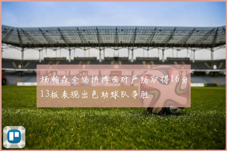 杨瀚森全场拼搏面对严防取得16分13板表现出色助球队争胜