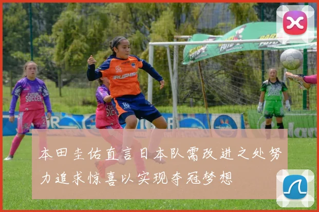 本田圭佑直言日本队需改进之处努力追求惊喜以实现夺冠梦想