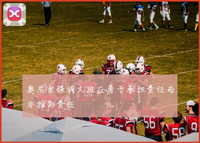 奥尼尔强调文班应勇于承担责任而非推卸责任