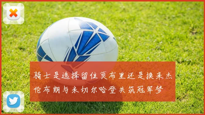 骑士是选择留住莫布里还是换来杰伦布朗与米切尔哈登共筑冠军梦