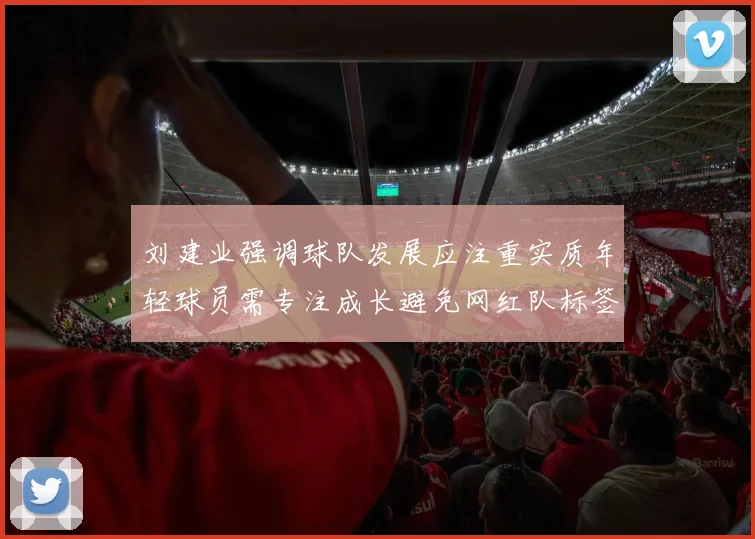 刘建业强调球队发展应注重实质年轻球员需专注成长避免网红队标签
