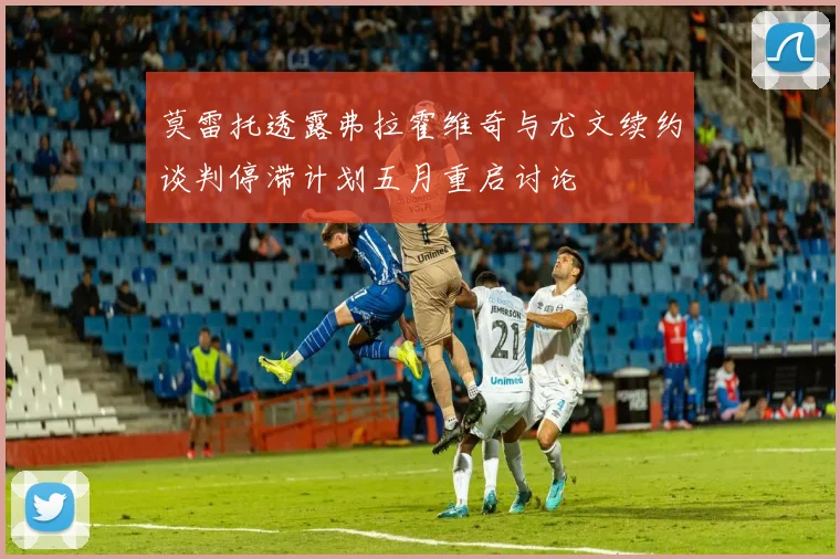 莫雷托透露弗拉霍维奇与尤文续约谈判停滞计划五月重启讨论