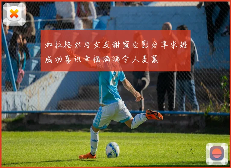 加拉格尔与女友甜蜜合影分享求婚成功喜讯幸福满满令人羡慕