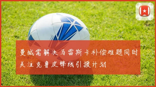 曼城需解决马雷斯卡补偿难题同时关注克鲁皮锋线引援计划