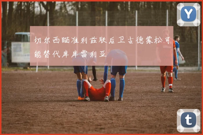 切尔西瞄准利兹联后卫古德蒙松可能替代库库雷利亚