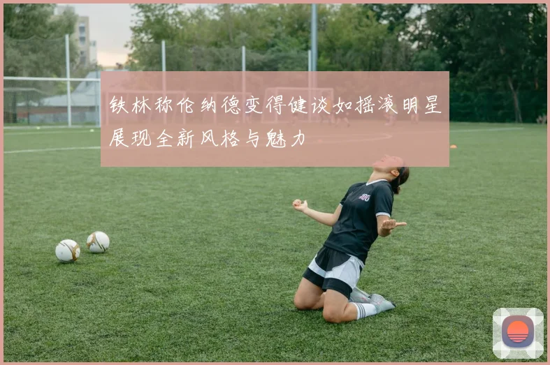 铁林称伦纳德变得健谈如摇滚明星展现全新风格与魅力