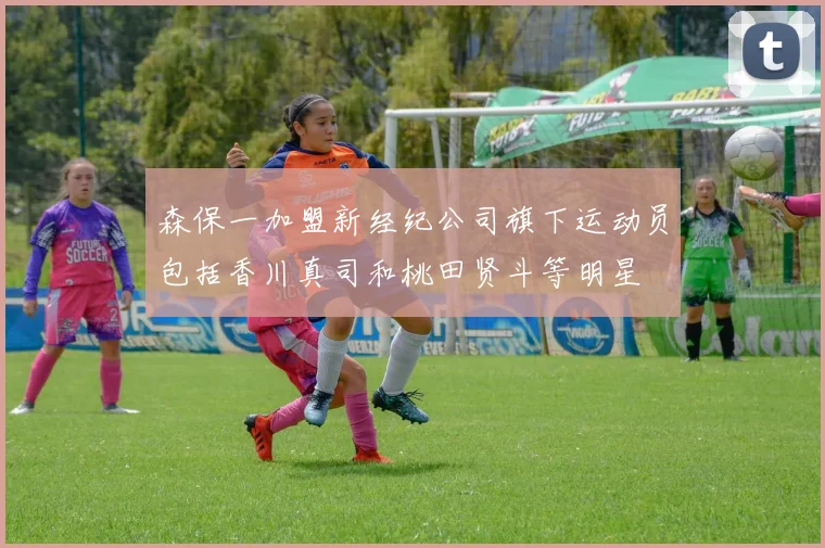 森保一加盟新经纪公司旗下运动员包括香川真司和桃田贤斗等明星