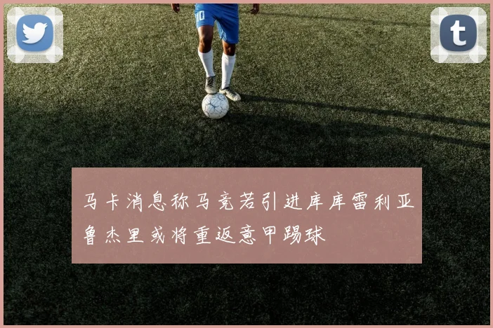 马卡消息称马竞若引进库库雷利亚鲁杰里或将重返意甲踢球