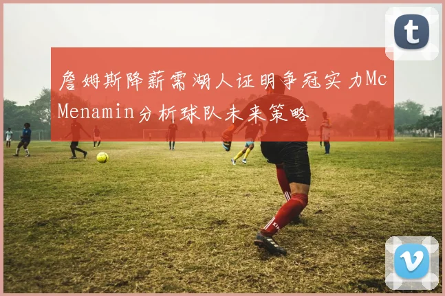 詹姆斯降薪需湖人证明争冠实力McMenamin分析球队未来策略