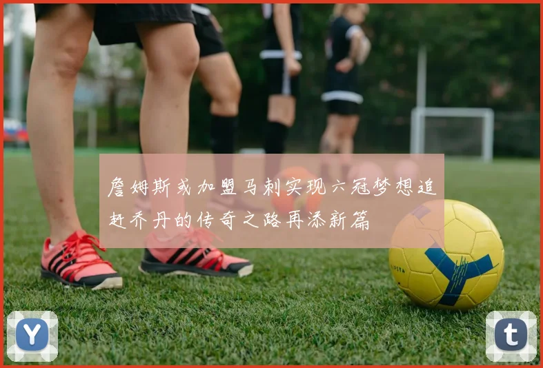 詹姆斯或加盟马刺实现六冠梦想追赶乔丹的传奇之路再添新篇