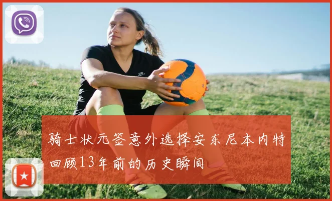骑士状元签意外选择安东尼本内特回顾13年前的历史瞬间