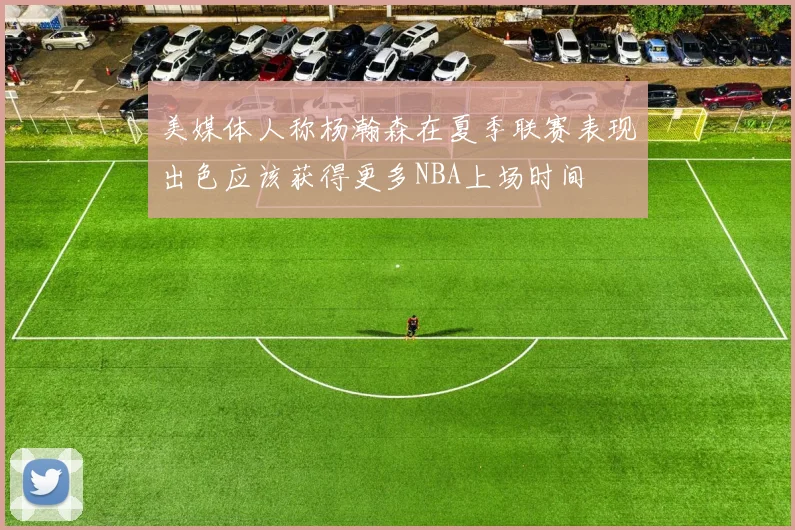 美媒体人称杨瀚森在夏季联赛表现出色应该获得更多NBA上场时间