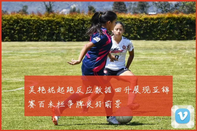 吴艳妮起跑反应数据回升展现亚锦赛百米栏争牌良好前景